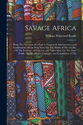 Savage Africa: Being The Narrative of a Tour in Equatorial, Southwestern, and Northwestern Africa; With Notes On The Habits of The Gorilla; On The Existence of Unicorns and Tailed Men; On The Slave Trade; On The Origin, Character, and Capabilities of The - Reade, William Winwood