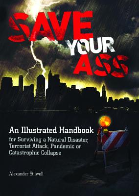 Save Your Ass: An Illustrated Handbook for Surviving a Natural Disaster, Terrorist Attack, Pandemic or Catastrophic Collapse - Stilwell, Alexander