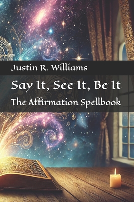 Say It, See It, Be It: The Affirmation Spellbook - Williams, Justin R