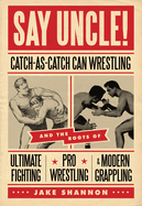 Say Uncle!: &#65279;catch-As-Catch-Can and the Roots of Mixed Martial Arts, Pro Wrestling, and Modern Grappling