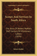 Scenes And Services In South Africa: The Story Of Robert Moffat's Half Century Of Missionary Labors (1876)