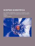 Scepsis Scientifica: Or, Confest Ignorance, the Way to Science; In an Essay of the Vanity of Dogmatizing and Confident Opinion