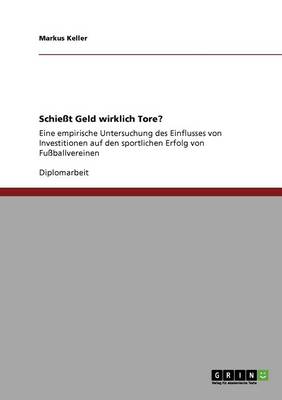 Schiesst Geld wirklich Tore?: Eine empirische Untersuchung des Einflusses von Investitionen auf den sportlichen Erfolg von Fussballvereinen - Keller, Markus