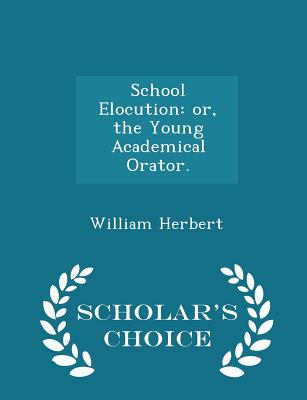 School Elocution: Or, the Young Academical Orator. - Scholar's Choice Edition - Herbert, William, MD