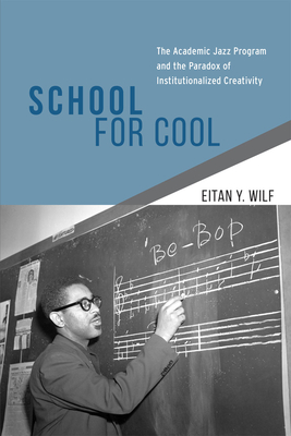 School for Cool: The Academic Jazz Program and the Paradox of Institutionalized Creativity - Wilf, Eitan Y