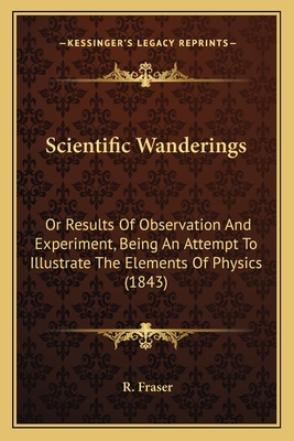 Scientific Wanderings: Or Results of Observation and Experiment, Being an Attempt to Illustrate the Elements of Physics (1843) - Fraser, R