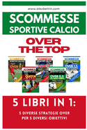 Scommesse Sportive Calcio OVER THE TOP - 5 Libri in 1: Cinque Diverse Strategie per Cinque Diversi Obiettivi