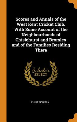 Scores and Annals of the West Kent Cricket Club. With Some Account of the Neighbourhoods of Chislehurst and Bromley and of the Families Residing There - Norman, Philip