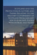 Scotland and the Protectorate. Letters and Papers Relating to the Military Government of Scotland From January 1654 to June 1659. Edited With Introd. and Notes