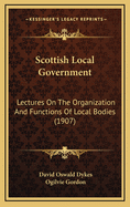 Scottish Local Government: Lectures On The Organization And Functions Of Local Bodies (1907)