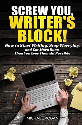 Screw You, Writer's Block!: How to Start Writing, Stop Worrying, and Get More Done Than you Ever Thought Possible - Rogan, Michael