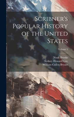Scribner's Popular History of the United States; Volume 5 - Bryant, William Cullen 1794-1878, and Gay, Sydney Howard 1814-1888, and Brooks, Noah 1830-1903