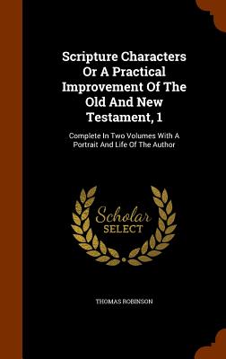 Scripture Characters Or A Practical Improvement Of The Old And New Testament, 1: Complete In Two Volumes With A Portrait And Life Of The Author - Robinson, Thomas