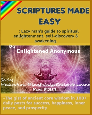 Scriptures Made Easy: Lazy man's guide to spiritual enlightenment, self-discovery & awakening.: -The gist of ancient core wisdom in 100+ daily posts for success, happiness, inner peace, and prosperity. - Anonymous, Enlightened