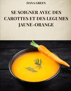 Se Soigner Avec Des Carottes Et Des Legumes Jaune-Orange: Toutes les propri?t?s et avantages des carottes et des l?gumes jaune-orange