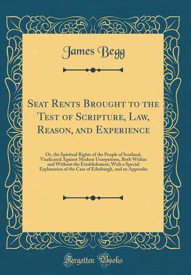 Seat Rents Brought to the Test of Scripture, Law, Reason, and Experience: Or, the Spiritual Rights of the People of Scotland, Vindicated Against Modern Usurpations, Both Within and Without the Establishment; With a Special Explanation of the Case of Edinb - Begg, James