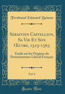 Sebastien Castellion, Sa Vie Et Son Oeuvre, 1515-1563, Vol. 2: tude Sur Les Origines Du Protestantisme Libral Franais (Classic Reprint)