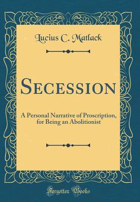 Secession: A Personal Narrative of Proscription, for Being an Abolitionist (Classic Reprint) - Matlack, Lucius C