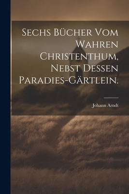 Sechs B?cher vom wahren Christenthum, nebst dessen Paradies-G?rtlein. - Arndt, Johann