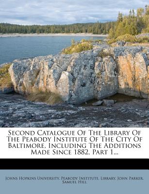 Second Catalogue Of The Library Of The Peabody Institute Of The City Of Baltimore, Including The Additions Made Since 1882, Part 1... - Johns Hopkins University Peabody Instit (Creator), and Parker, John, and Hill, Samuel