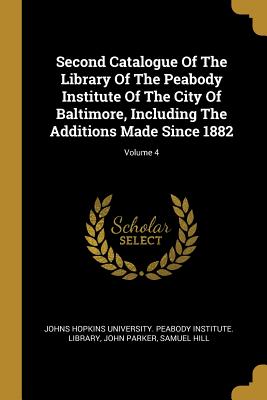 Second Catalogue Of The Library Of The Peabody Institute Of The City Of Baltimore, Including The Additions Made Since 1882; Volume 4 - Johns Hopkins University Peabody Instit (Creator), and Parker, John, and Hill, Samuel