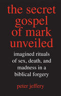 Secret Gospel of Mark Unveiled: Imagined Rituals of Sex, Death, and Madness in a Biblical Forgery