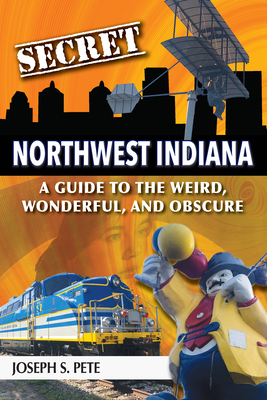 Secret Northwest Indiana: A Guide to the Weird, Wonderful, and Obscure - Pete, Joseph S