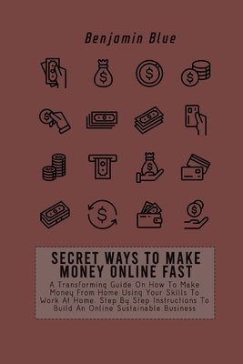 Secret Ways to Make Money Online Fast: A Transforming Guide On How To Make Money From Home Using Your Skills To Work At Home. Step By Step Instructions To Build An Online Sustainable Business - Blue, Benjamin