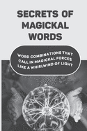 Secrets Of Magickal Words: Word Combinations That Call In Magickal Forces Like A Whirlwind Of Light: Magical Words