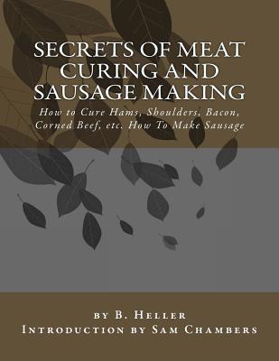 Secrets of Meat Curing and Sausage Making: How to Cure Hams, Shoulders, Bacon, Corned Beef, etc. How To Make Sausage - Chambers, Sam (Introduction by), and Heller, B