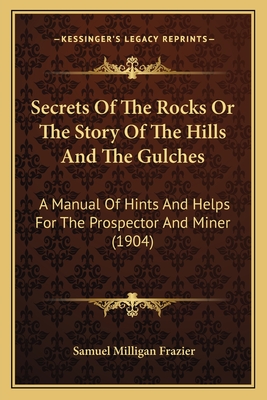 Secrets Of The Rocks Or The Story Of The Hills And The Gulches: A Manual Of Hints And Helps For The Prospector And Miner (1904) - Frazier, Samuel Milligan