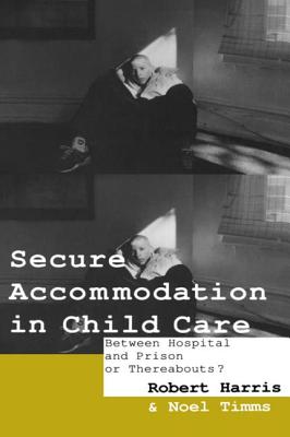Secure Accommodation in Child Care: 'Between Hospital and Prison or Thereabouts?' - Harris, Robert, and Harris Robert, and Timms, Professor Noel W