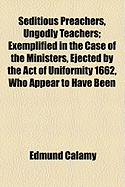 Seditious Preachers, Ungodly Teachers; Exemplified in the Case of the Ministers, Ejected by the Act of Uniformity 1662, Who Appear to Have Been the Only Trumpets to War, and Incendiaries Towards Rebellion Opposed Chiefly to Mr. Callamy's