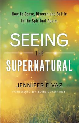 Seeing the Supernatural: How to Sense, Discern and Battle in the Spiritual Realm - Eivaz, Jennifer, and Eckhardt, John (Foreword by)