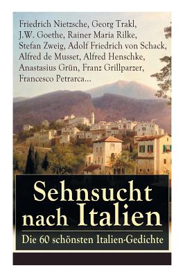 Sehnsucht Nach Italien: Die 60 Schnsten Italien-Gedichte: Eine Lyrische Ode an Italien Von Goethe, Nietzsche, Stefan Zweig, Rilke, Paul Heyse, Platen, Klabund, Kinkel, Conrad Ferdinand Meyer, Friedrich Hebbel, Heinrich Lersch, Werner, Emil Peschkau... - Nietzsche, Friedrich Wilhelm, and Trakl, Georg, and Goethe, J W