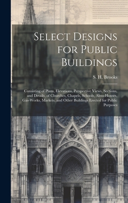Select Designs for Public Buildings; Consisting of Plans, Elevations, Perspective Views, Sections, and Details, of Churches, Chapels, Schools, Alms-houses, Gas-works, Markets, and Other Buildings Erected for Public Purposes - Brooks, S H