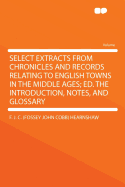 Select Extracts from Chronicles and Records Relating to English Towns in the Middle Ages; Ed. the Introduction, Notes, and Glossary