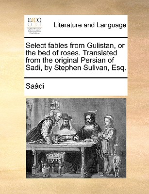 Select Fables from Gulistan, or the Bed of Roses. Translated from the Original Persian of Sadi, by Stephen Sulivan, Esq. - Sa[di, and Saadi