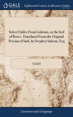 Select Fables From Gulistan, or the bed of Roses. Translated From the Original Persian of Sadi, by Stephen Sulivan, Esq - Sadi