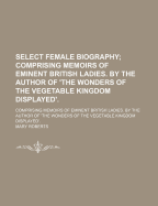 Select Female Biography; Comprising Memoirs of Eminent British Ladies. by the Author of 'The Wonders of the Vegetable Kingdom Displayed'