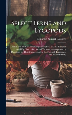 Select Ferns and Lycopods: British and Exotic: Comprising Descriptions of Nine Hundred and Fifty Choice Species and Varieties, Accompanied by Directions for Their Management in the Tropical, Temperate, and Hardy Fernery - Williams, Benjamin Samuel