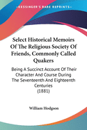 Select Historical Memoirs Of The Religious Society Of Friends, Commonly Called Quakers: Being A Succinct Account Of Their Character And Course During The Seventeenth And Eighteenth Centuries (1881)