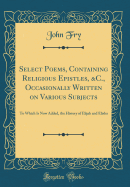 Select Poems, Containing Religious Epistles, &c., Occasionally Written on Various Subjects: To Which Is Now Added, the History of Elijah and Elisha (Classic Reprint)