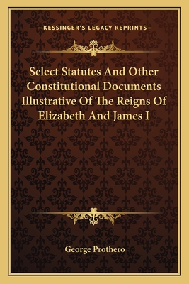 Select Statutes And Other Constitutional Documents Illustrative Of The Reigns Of Elizabeth And James I - Prothero, George, Sir