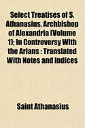 Select Treatises of S. Athanasius, Archbishop of Alexandria (Volume 1); In Controversy with the Arians: Translated with Notes and Indices