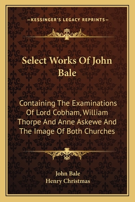 Select Works Of John Bale: Containing The Examinations Of Lord Cobham, William Thorpe And Anne Askewe And The Image Of Both Churches - Bale, John, and Christmas, Henry (Editor)