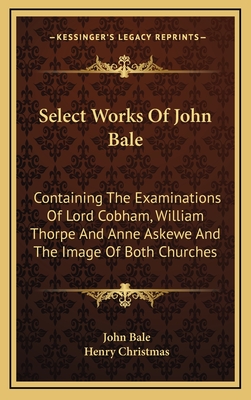Select Works of John Bale ...: Containing the Examinations of Lord Cobham, William Thorpe, and Anne Askewe, and the Image of Both Churches - Bale, John (Creator)