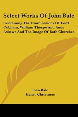 Select Works Of John Bale: Containing The Examinations Of Lord Cobham, William Thorpe And Anne Askewe And The Image Of Both Churches - Bale, John, and Christmas, Henry (Editor)