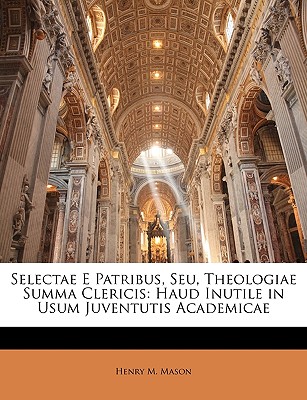 Selectae E Patribus, Seu, Theologiae Summa Clericis: Haud Inutile in Usum Juventutis Academicae - Mason, Henry M