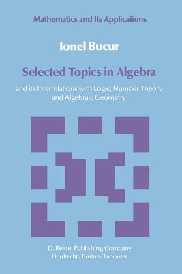 Selected Topics in Algebra: And Its Interrelations with Logic, Number Theory and Algebraic Geometry - Bucur, I